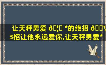 让天秤男爱 🦋 *
的绝招 🌼 3招让他永远爱你,让天秤男爱*
的绝招 3招让他永远爱你